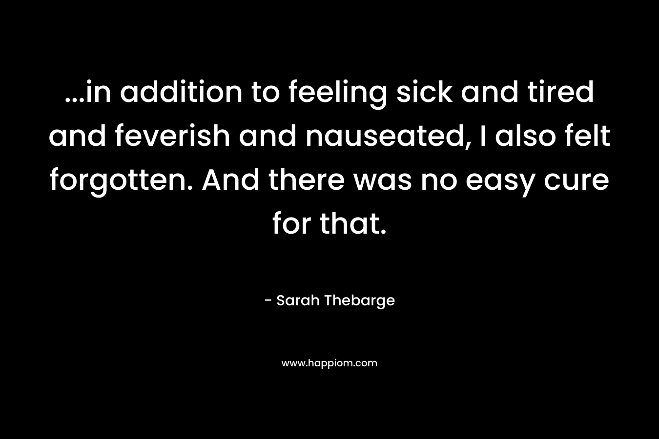 …in addition to feeling sick and tired and feverish and nauseated, I also felt forgotten. And there was no easy cure for that. – Sarah Thebarge