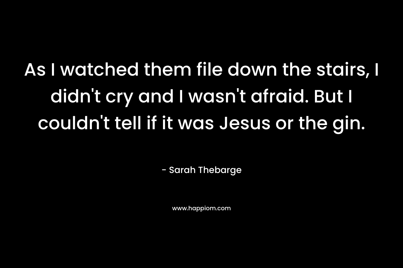 As I watched them file down the stairs, I didn’t cry and I wasn’t afraid. But I couldn’t tell if it was Jesus or the gin. – Sarah Thebarge
