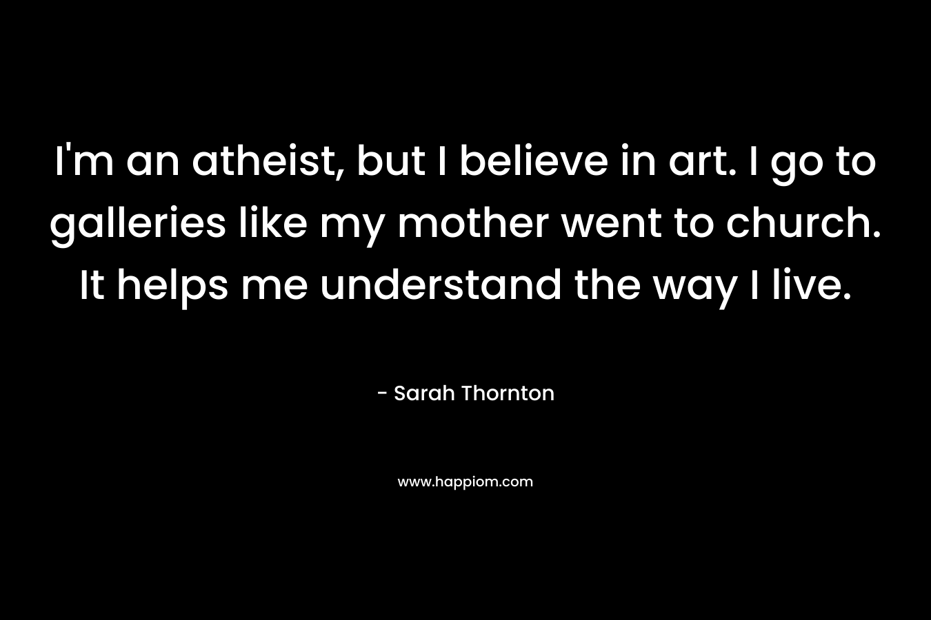 I’m an atheist, but I believe in art. I go to galleries like my mother went to church. It helps me understand the way I live. – Sarah Thornton