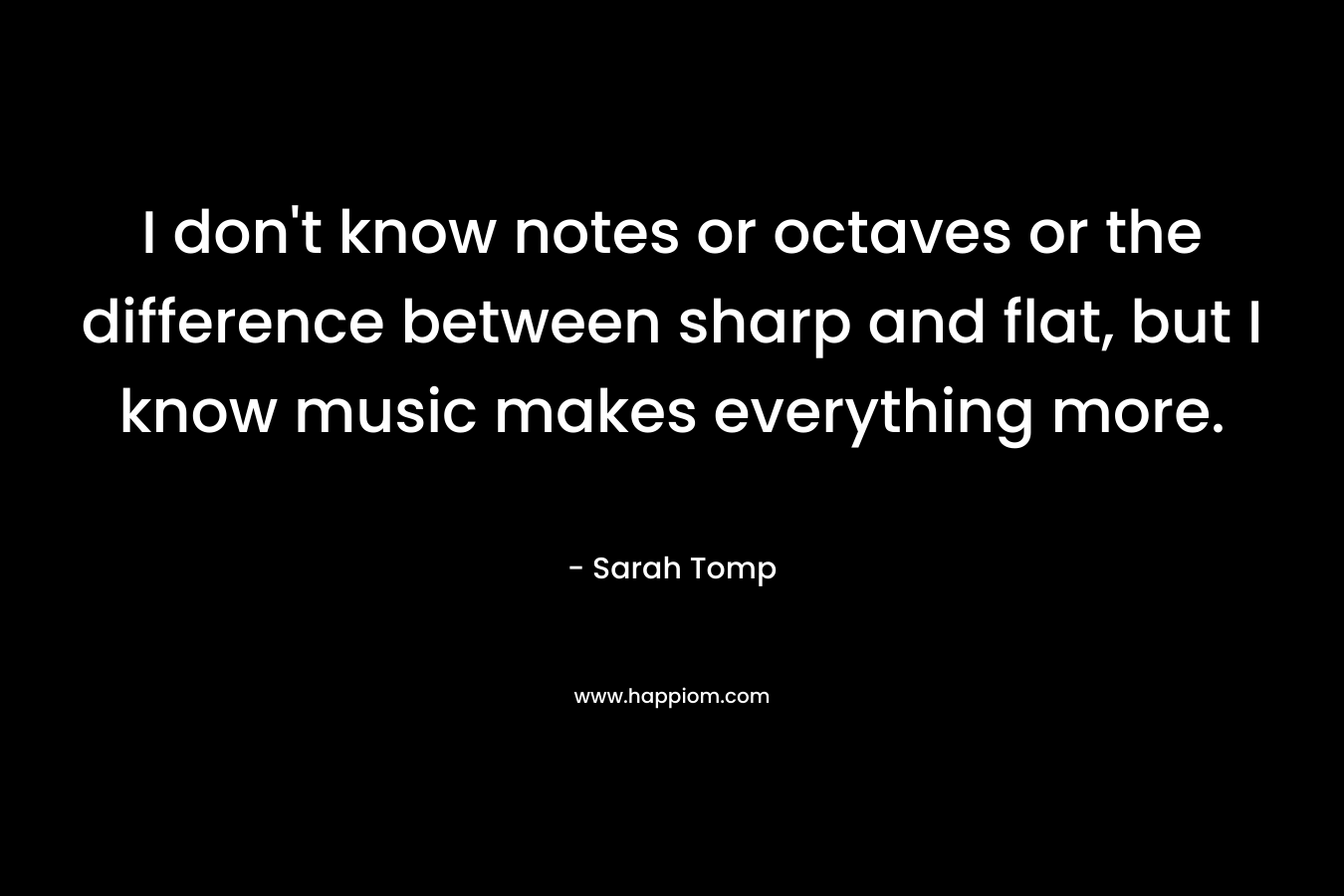 I don’t know notes or octaves or the difference between sharp and flat, but I know music makes everything more. – Sarah Tomp