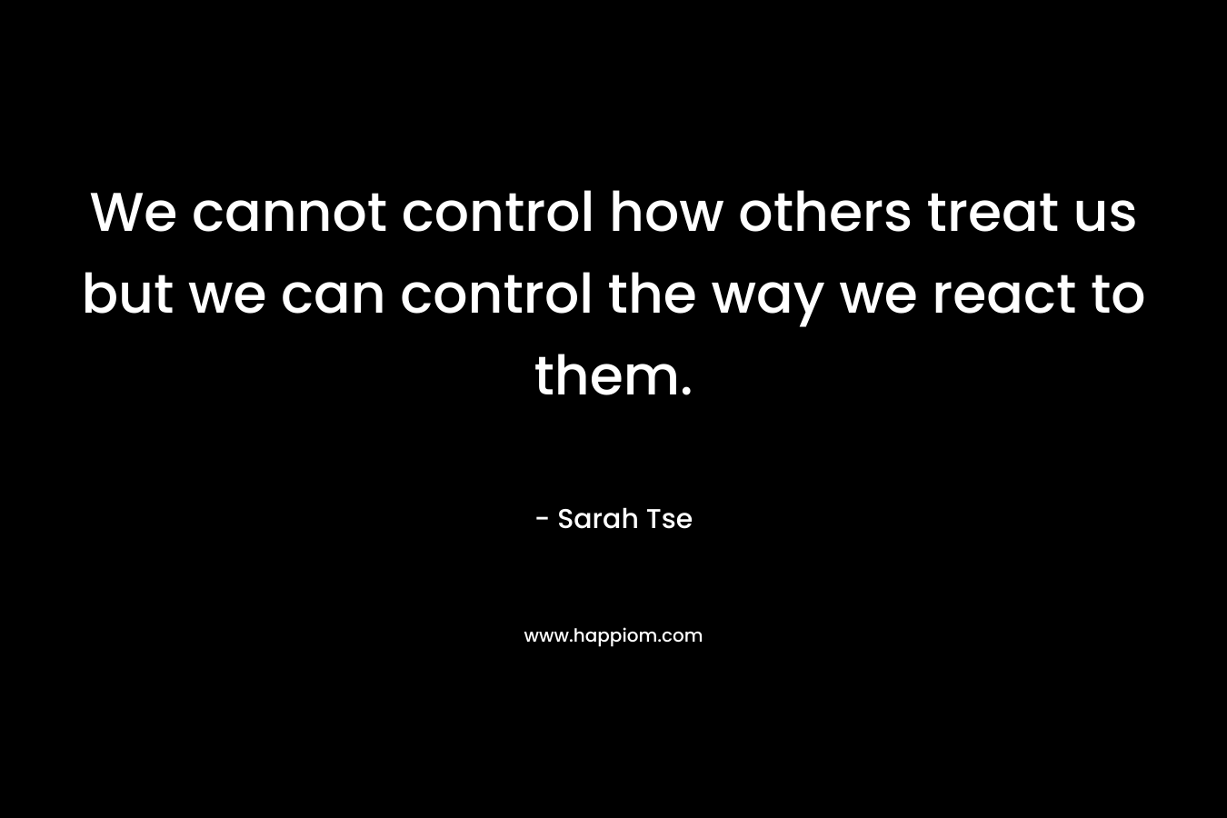 We cannot control how others treat us but we can control the way we react to them. – Sarah Tse