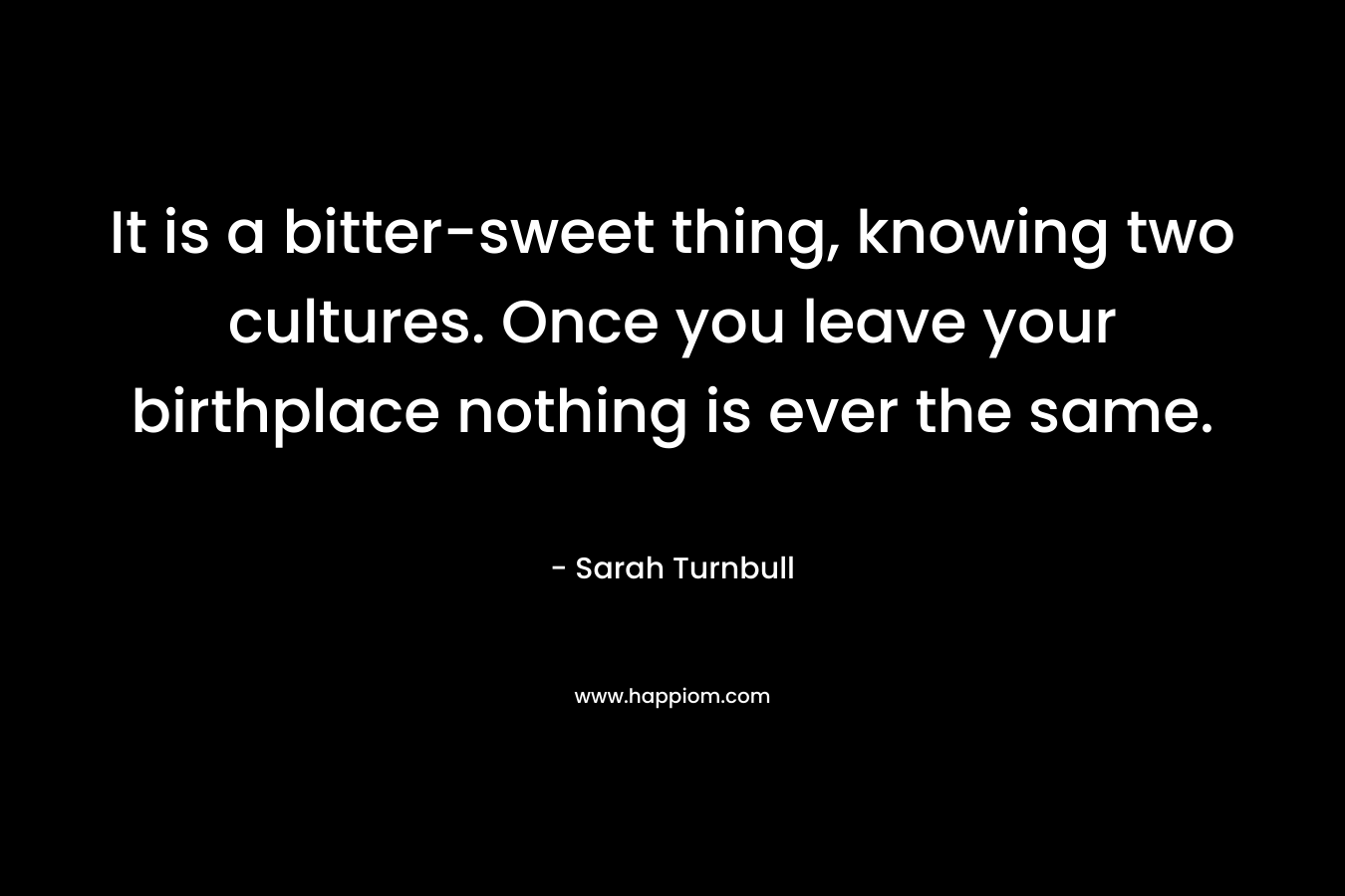It is a bitter-sweet thing, knowing two cultures. Once you leave your birthplace nothing is ever the same. – Sarah Turnbull