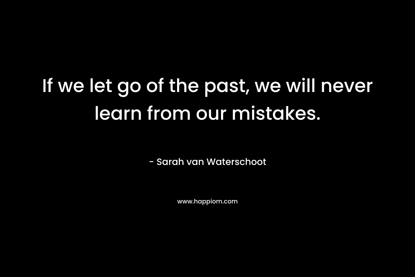 If we let go of the past, we will never learn from our mistakes. – Sarah van Waterschoot