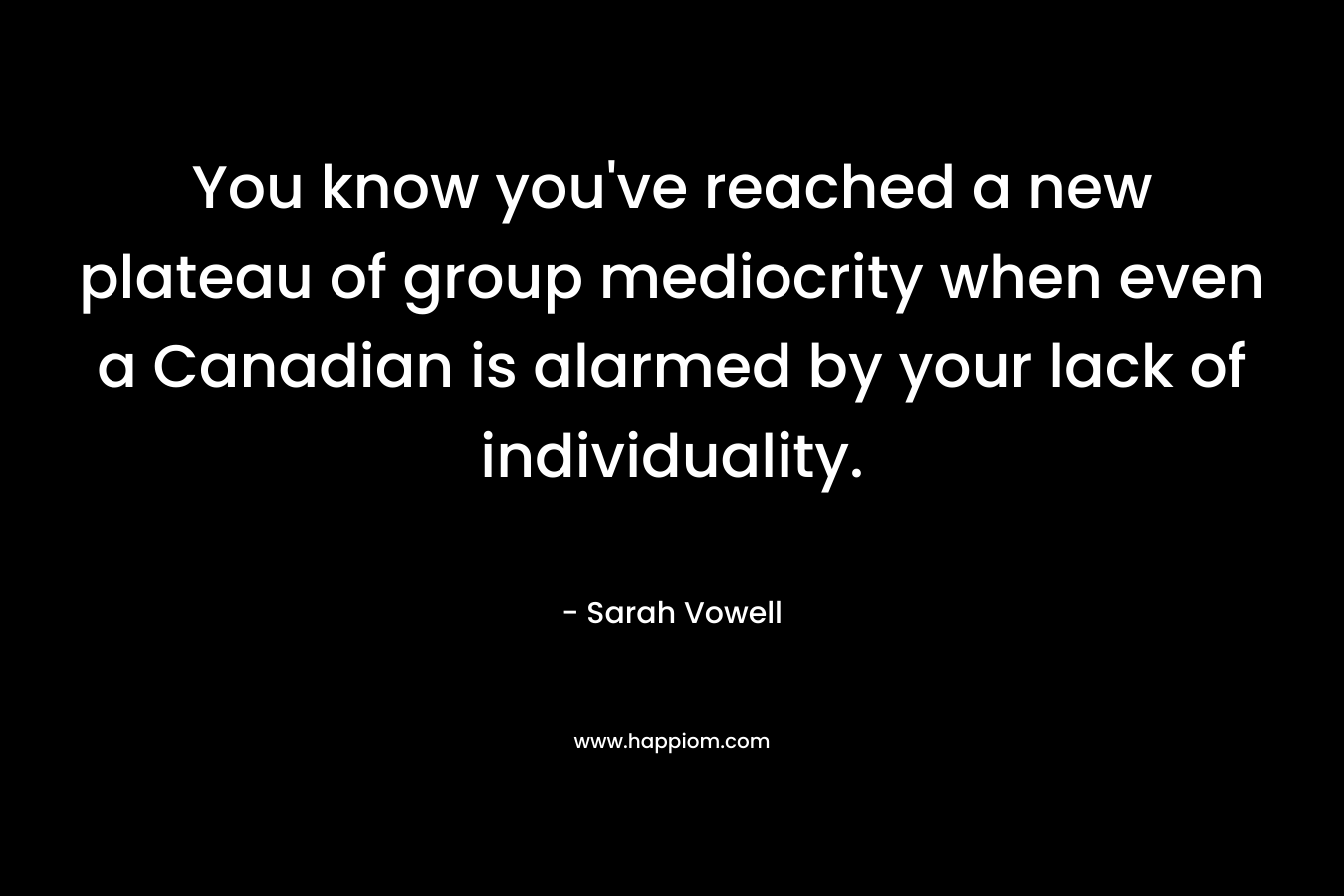 You know you’ve reached a new plateau of group mediocrity when even a Canadian is alarmed by your lack of individuality. – Sarah Vowell