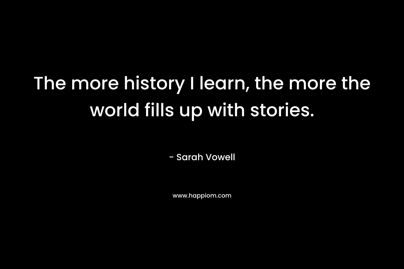 The more history I learn, the more the world fills up with stories. – Sarah Vowell