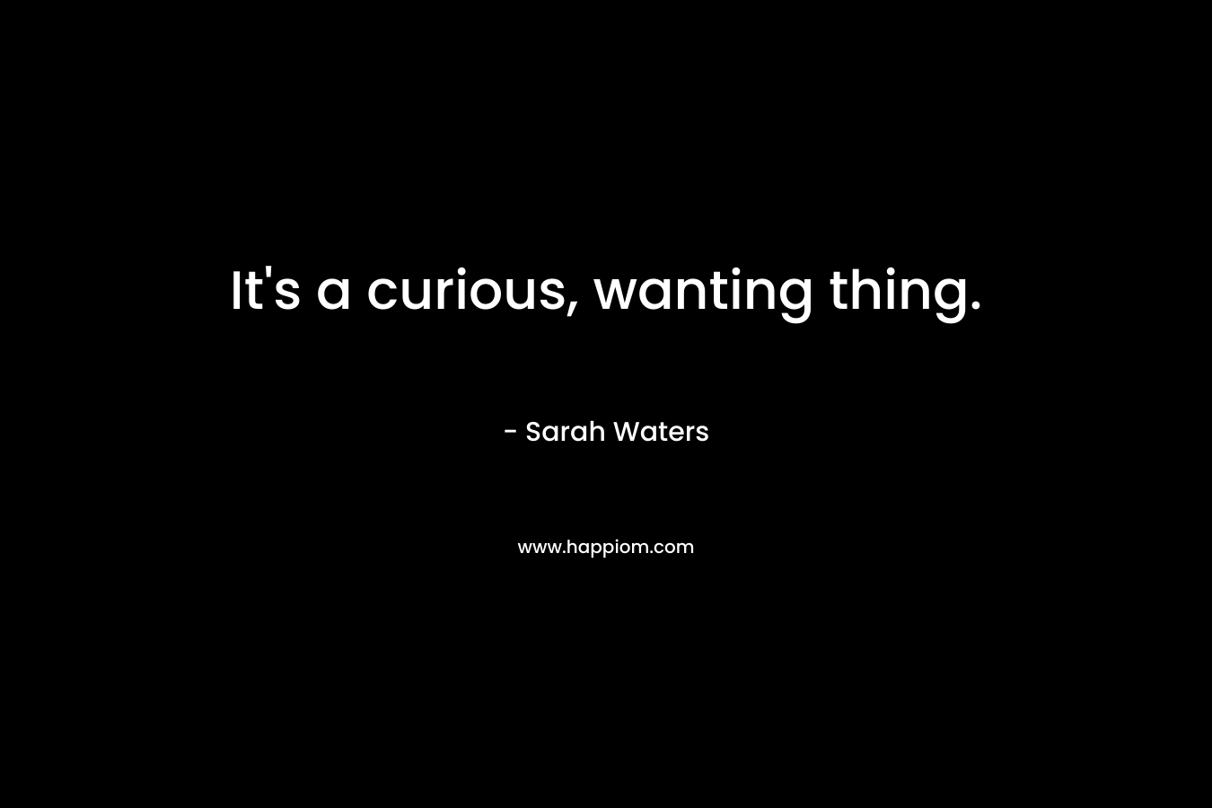 It’s a curious, wanting thing. – Sarah Waters
