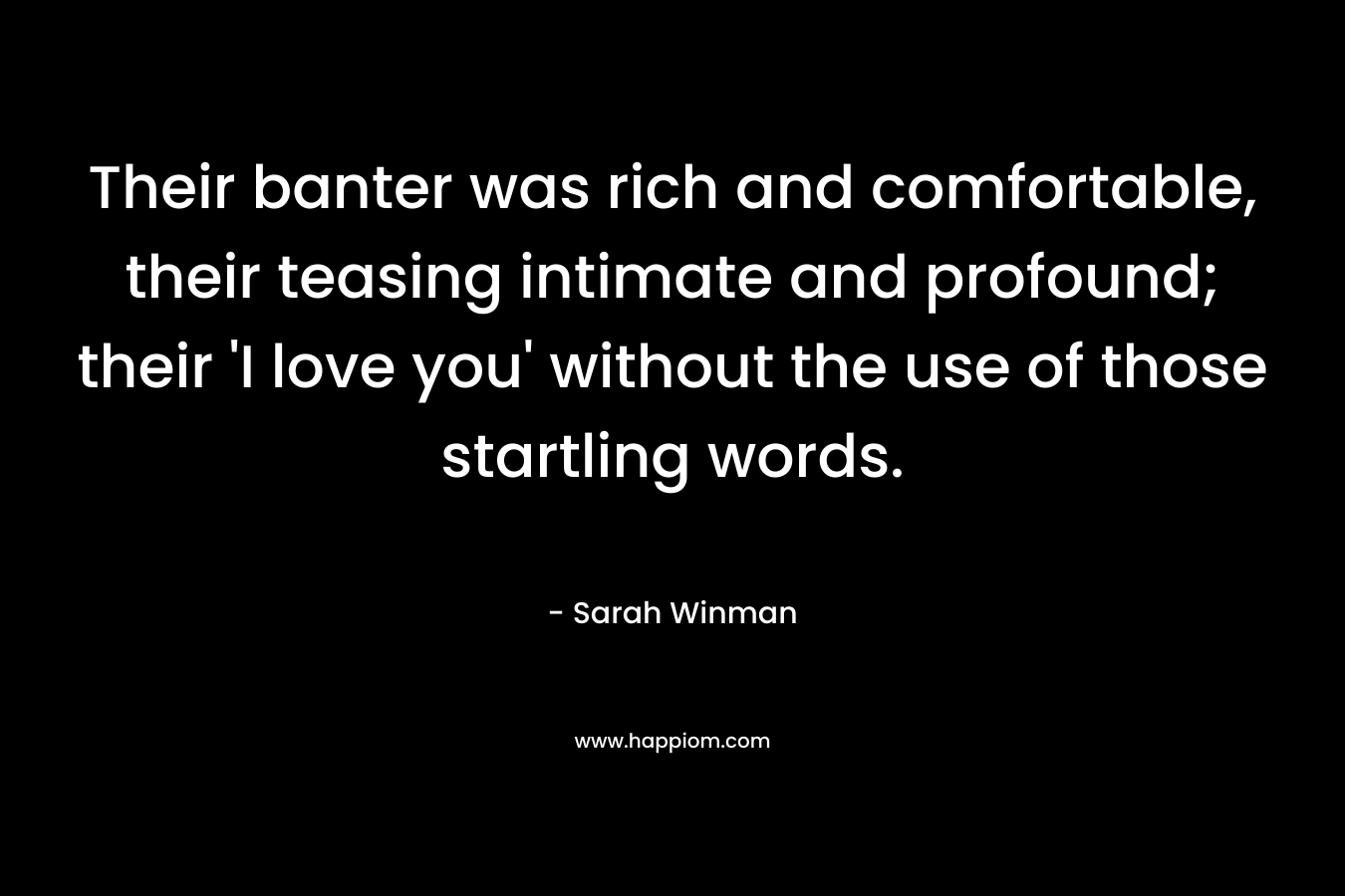 Their banter was rich and comfortable, their teasing intimate and profound; their ‘I love you’ without the use of those startling words. – Sarah Winman