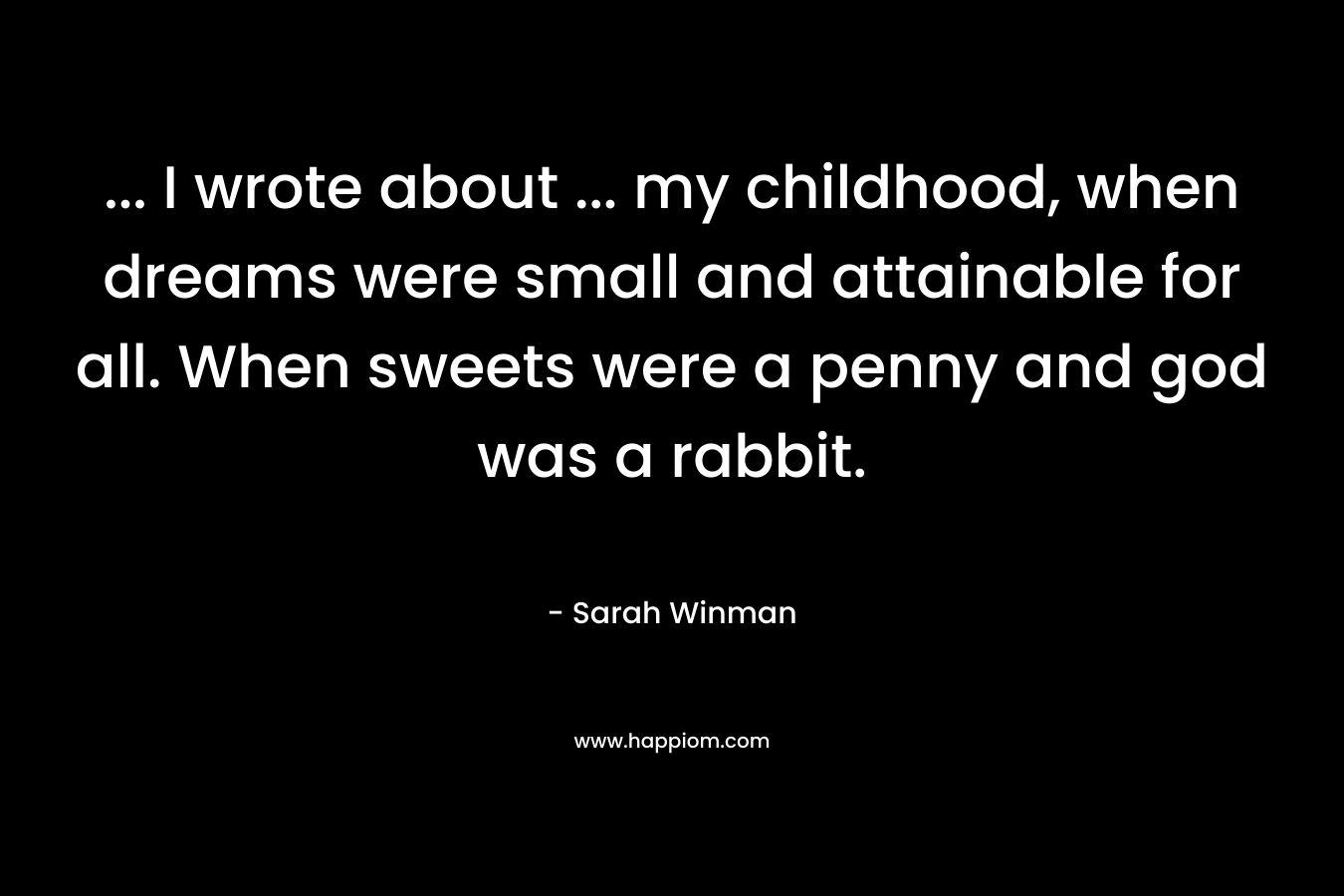 ... I wrote about ... my childhood, when dreams were small and attainable for all. When sweets were a penny and god was a rabbit.