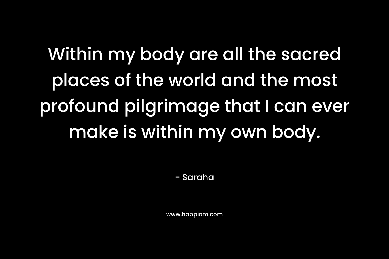 Within my body are all the sacred places of the world and the most profound pilgrimage that I can ever make is within my own body.