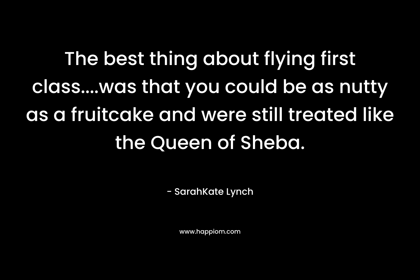 The best thing about flying first class….was that you could be as nutty as a fruitcake and were still treated like the Queen of Sheba. – SarahKate Lynch