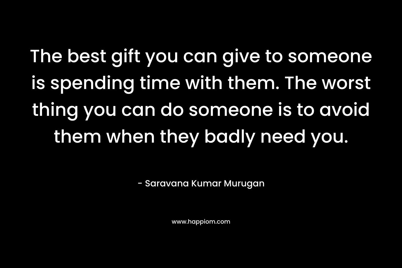 The best gift you can give to someone is spending time with them. The worst thing you can do someone is to avoid them when they badly need you.
