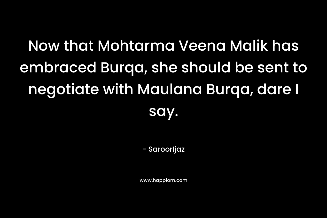 Now that Mohtarma Veena Malik has embraced Burqa, she should be sent to negotiate with Maulana Burqa, dare I say. – SaroorIjaz