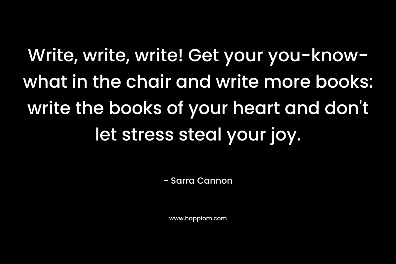 Write, write, write! Get your you-know-what in the chair and write more books: write the books of your heart and don't let stress steal your joy.