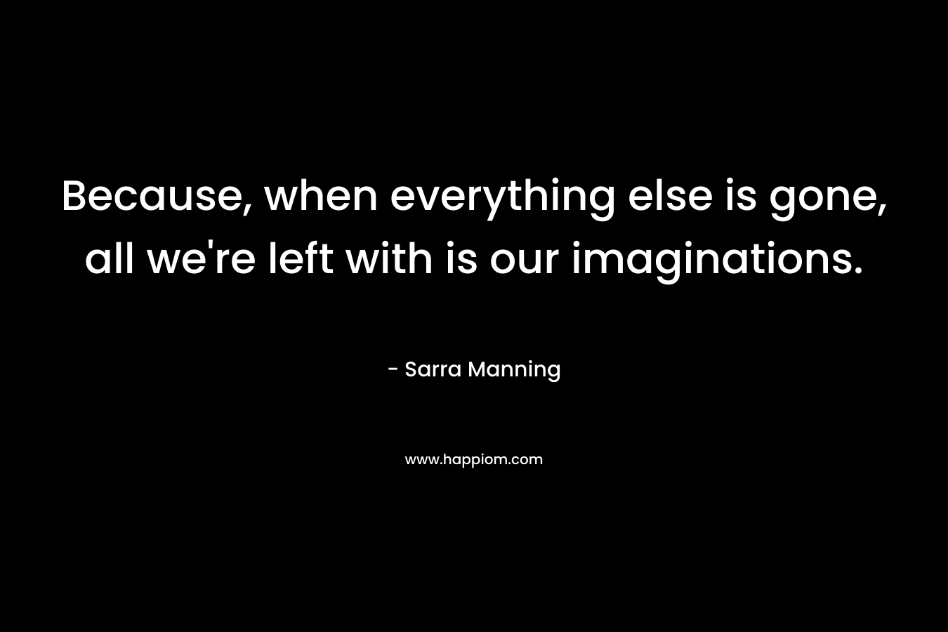 Because, when everything else is gone, all we're left with is our imaginations.