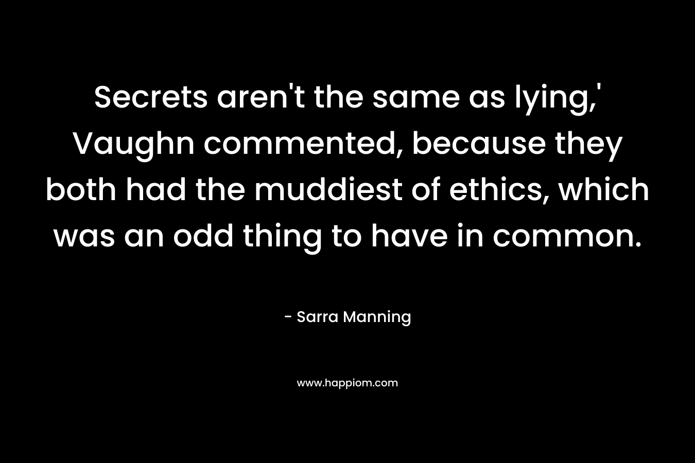 Secrets aren’t the same as lying,’ Vaughn commented, because they both had the muddiest of ethics, which was an odd thing to have in common. – Sarra Manning