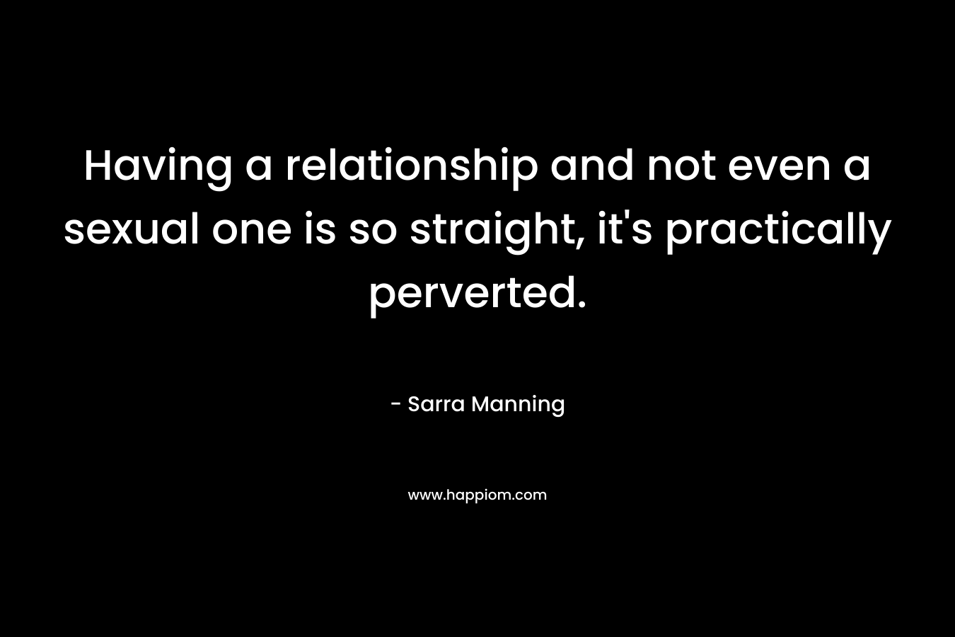 Having a relationship and not even a sexual one is so straight, it’s practically perverted. – Sarra Manning