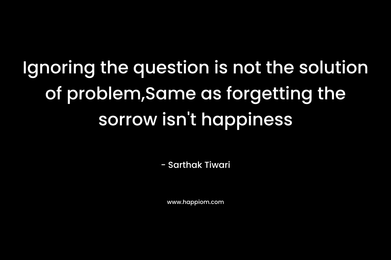 Ignoring the question is not the solution of problem,Same as forgetting the sorrow isn’t happiness – Sarthak Tiwari