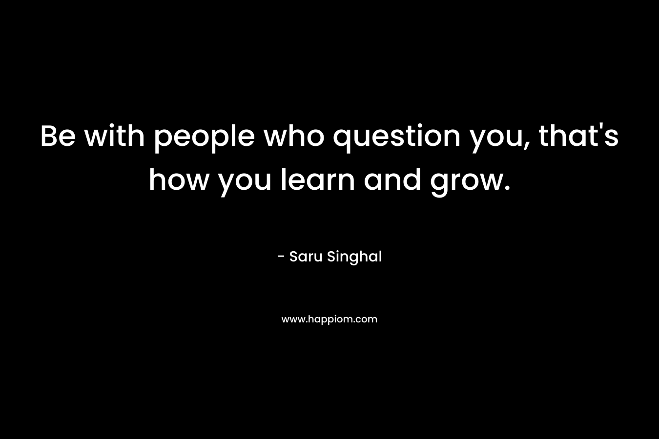 Be with people who question you, that’s how you learn and grow. – Saru Singhal