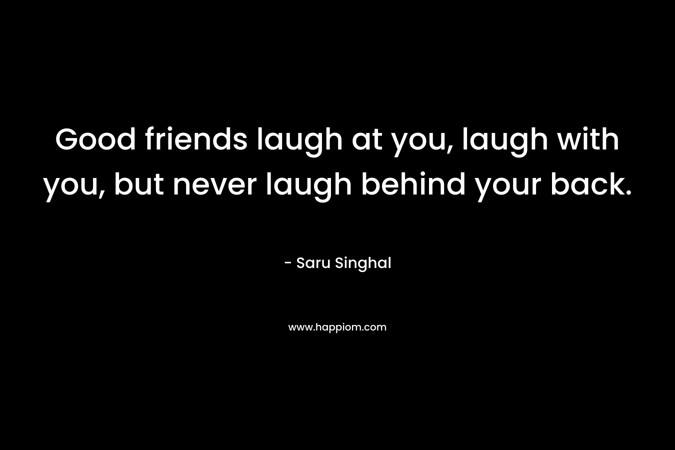 Good friends laugh at you, laugh with you, but never laugh behind your back.