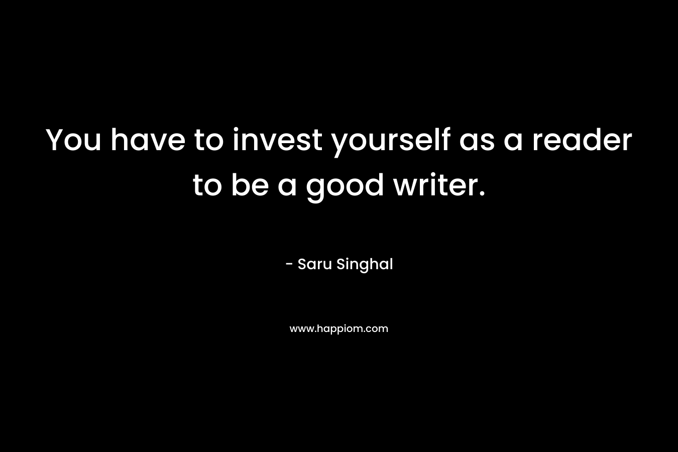 You have to invest yourself as a reader to be a good writer. – Saru Singhal