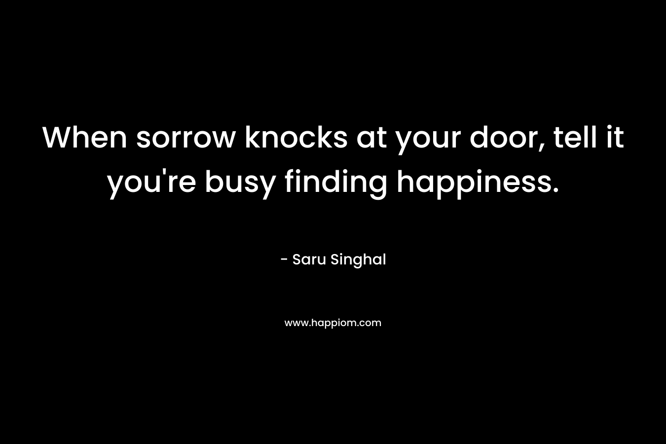 When sorrow knocks at your door, tell it you’re busy finding happiness. – Saru Singhal
