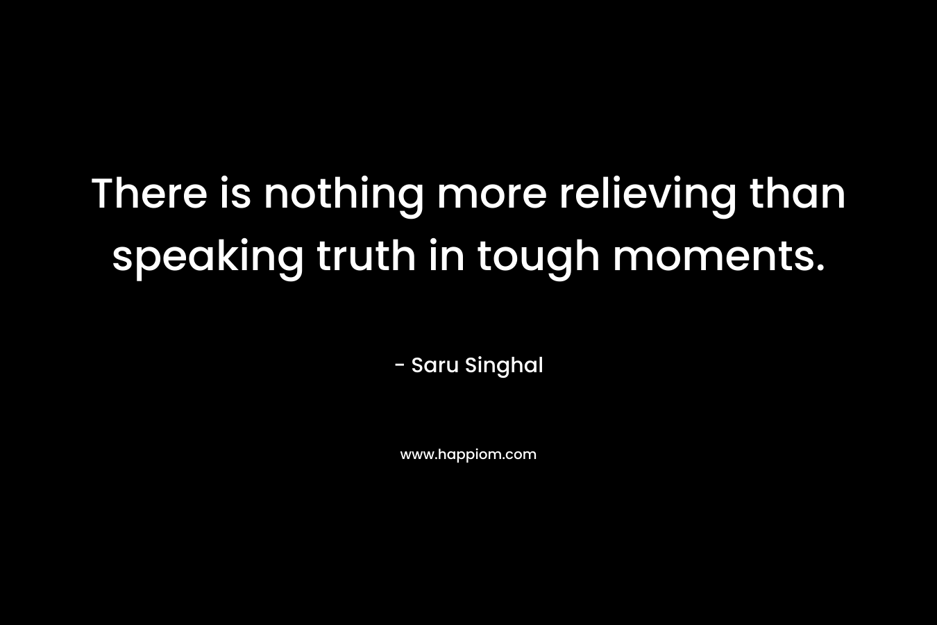 There is nothing more relieving than speaking truth in tough moments. – Saru Singhal