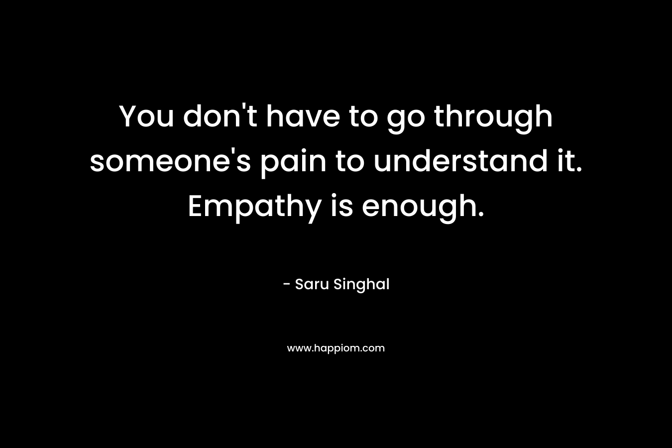 You don’t have to go through someone’s pain to understand it. Empathy is enough. – Saru Singhal