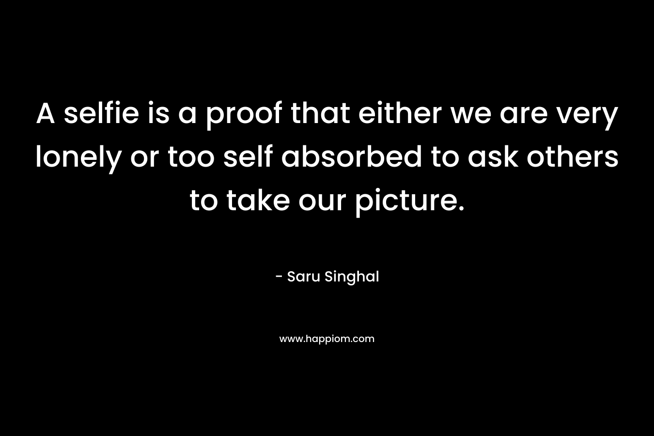 A selfie is a proof that either we are very lonely or too self absorbed to ask others to take our picture. – Saru Singhal