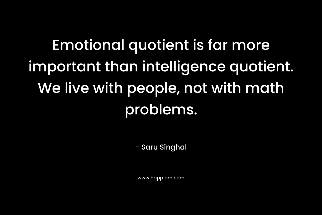 Emotional quotient is far more important than intelligence quotient. We live with people, not with math problems. – Saru Singhal