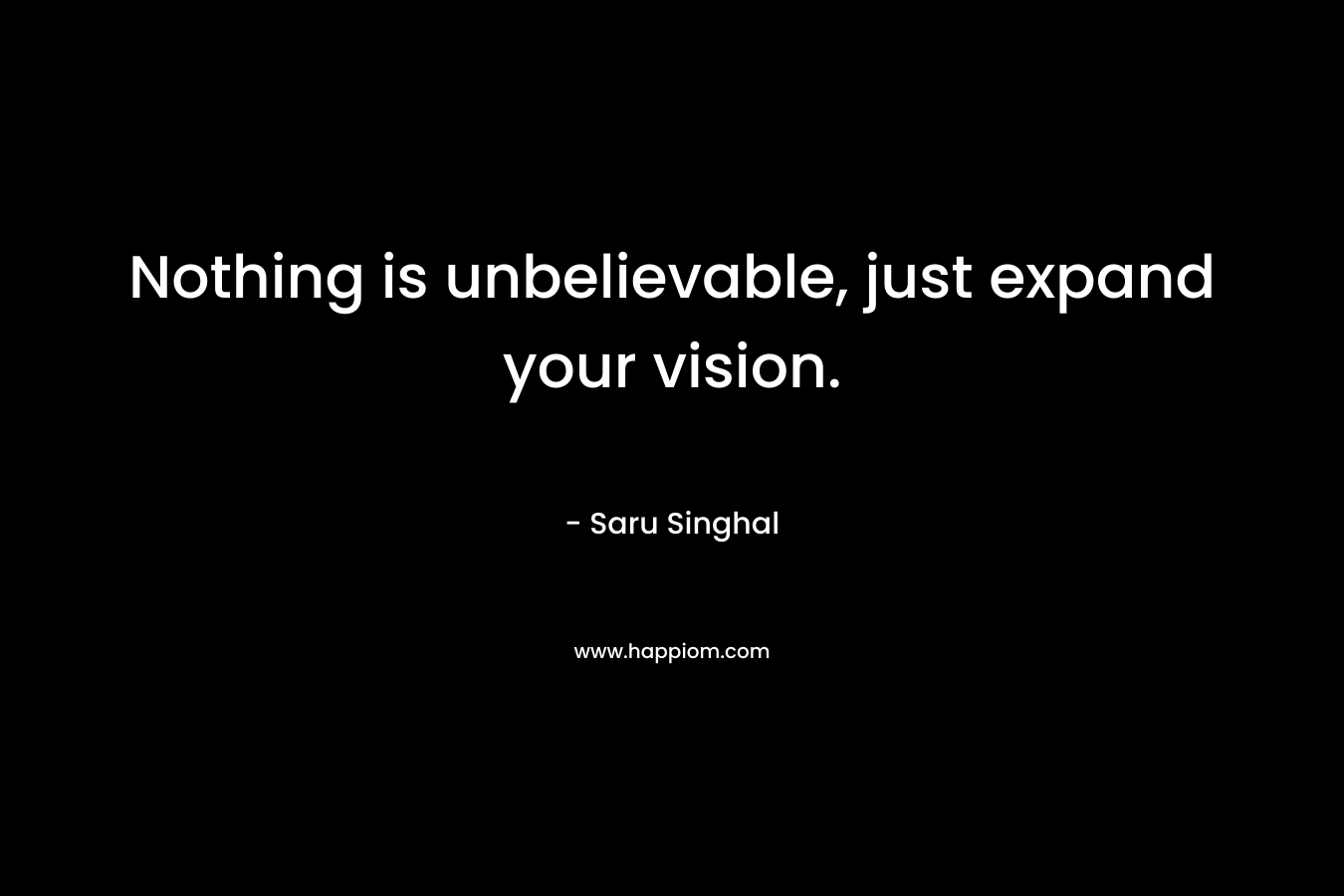 Nothing is unbelievable, just expand your vision.