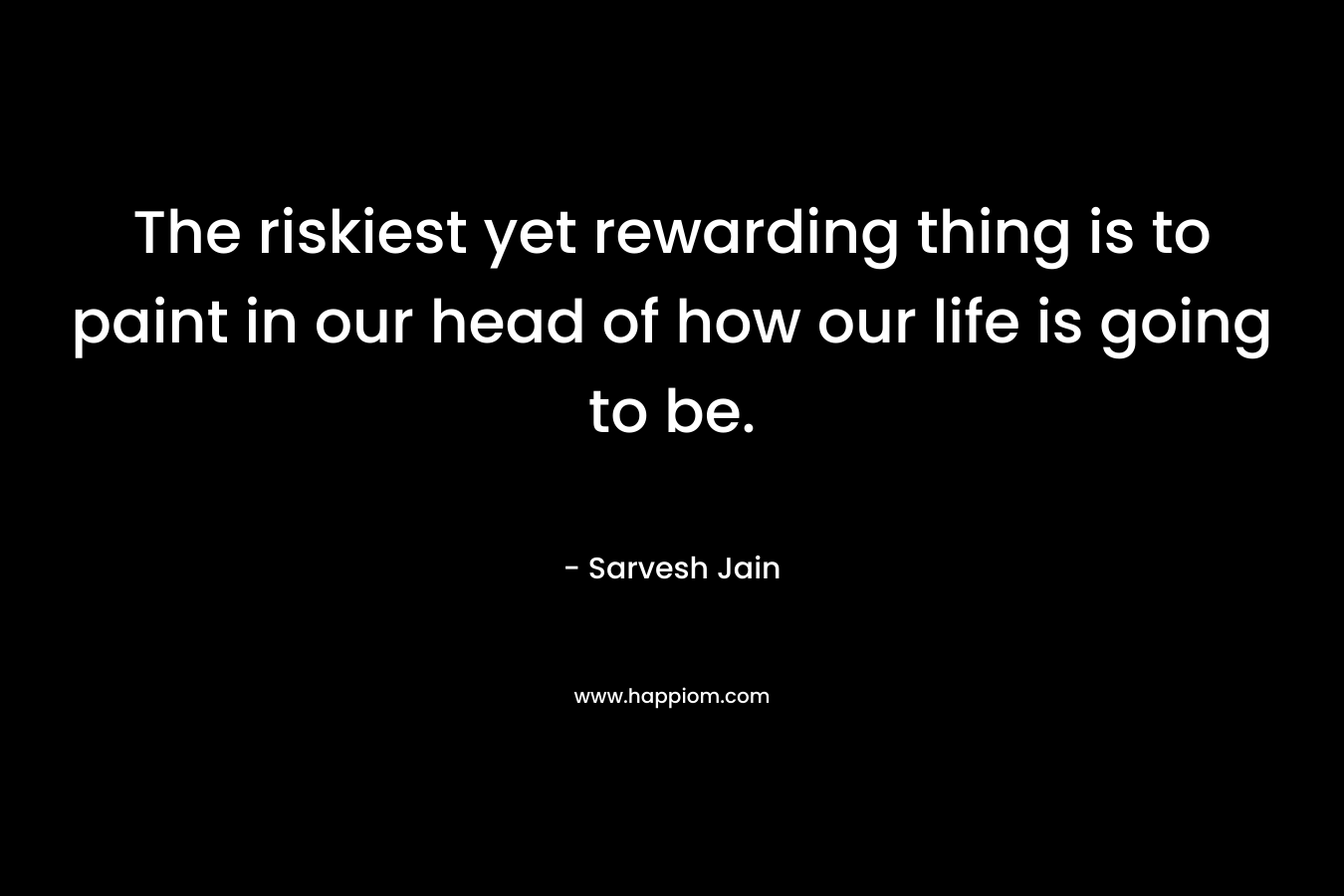 The riskiest yet rewarding thing is to paint in our head of how our life is going to be.