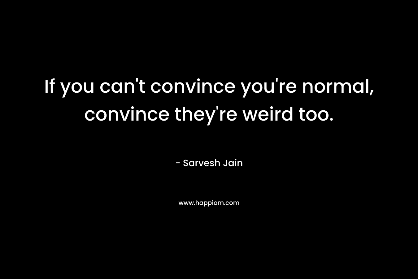 If you can’t convince you’re normal, convince they’re weird too. – Sarvesh Jain