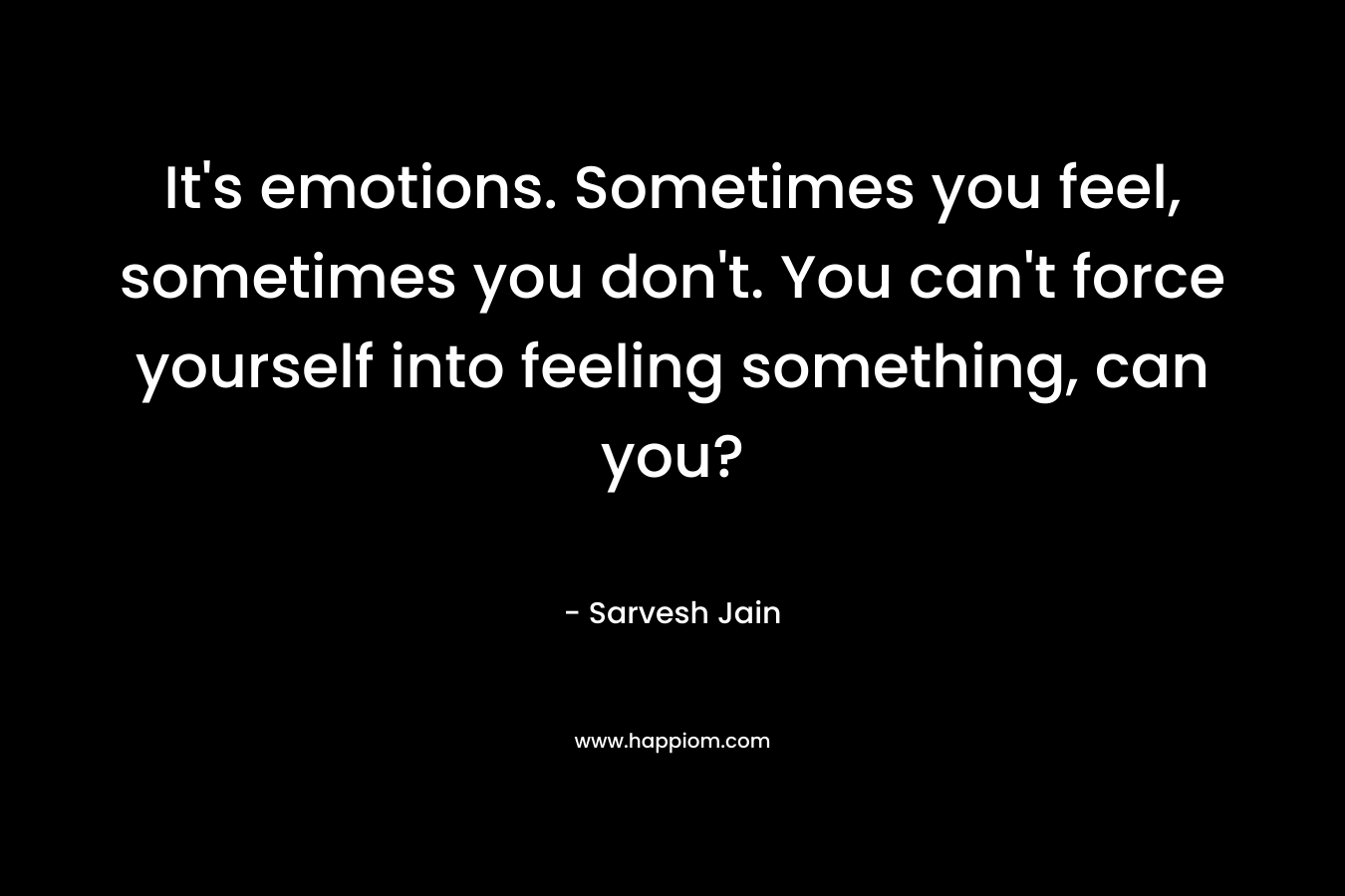 It’s emotions. Sometimes you feel, sometimes you don’t. You can’t force yourself into feeling something, can you? – Sarvesh Jain