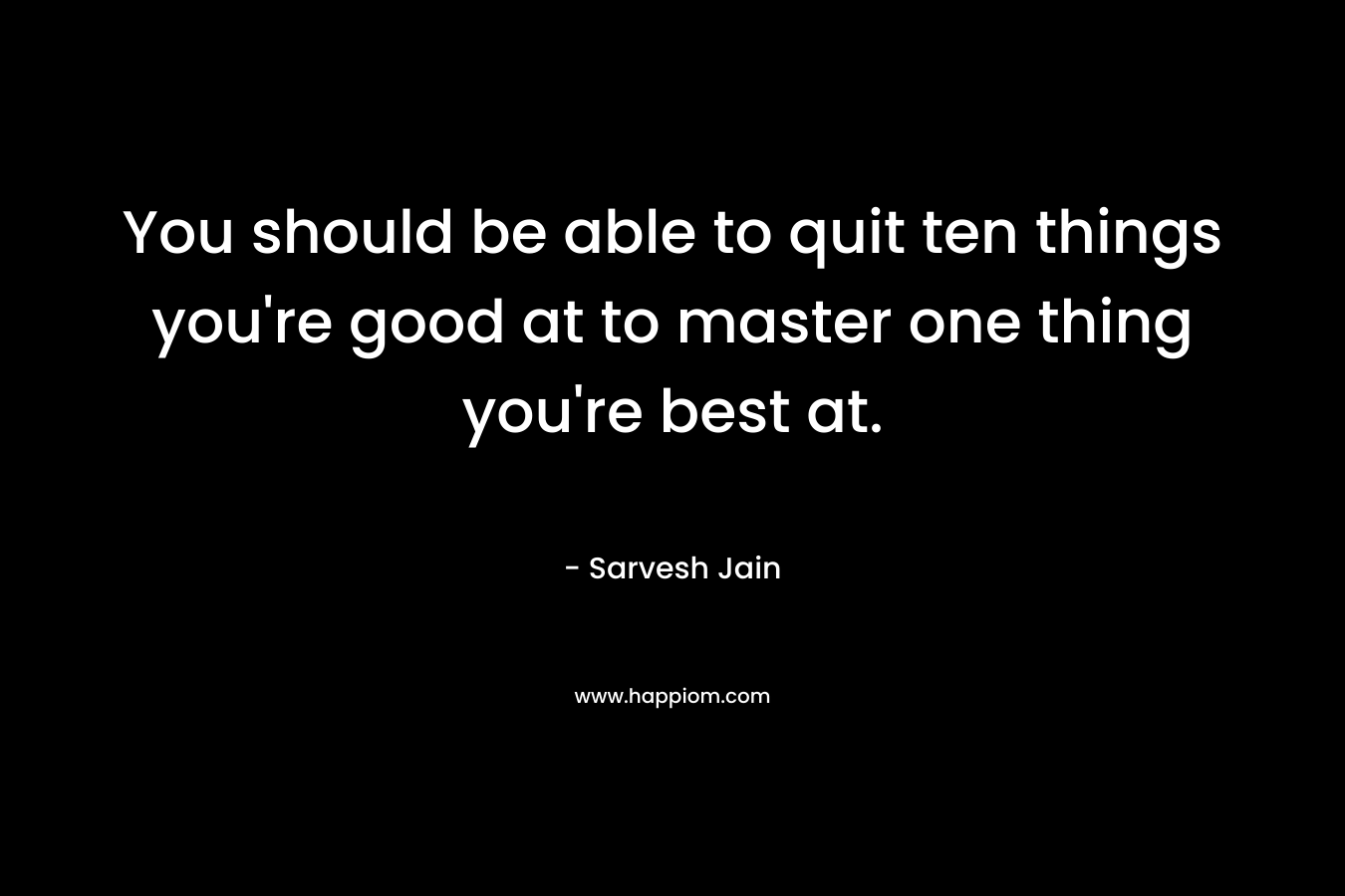 You should be able to quit ten things you’re good at to master one thing you’re best at. – Sarvesh Jain