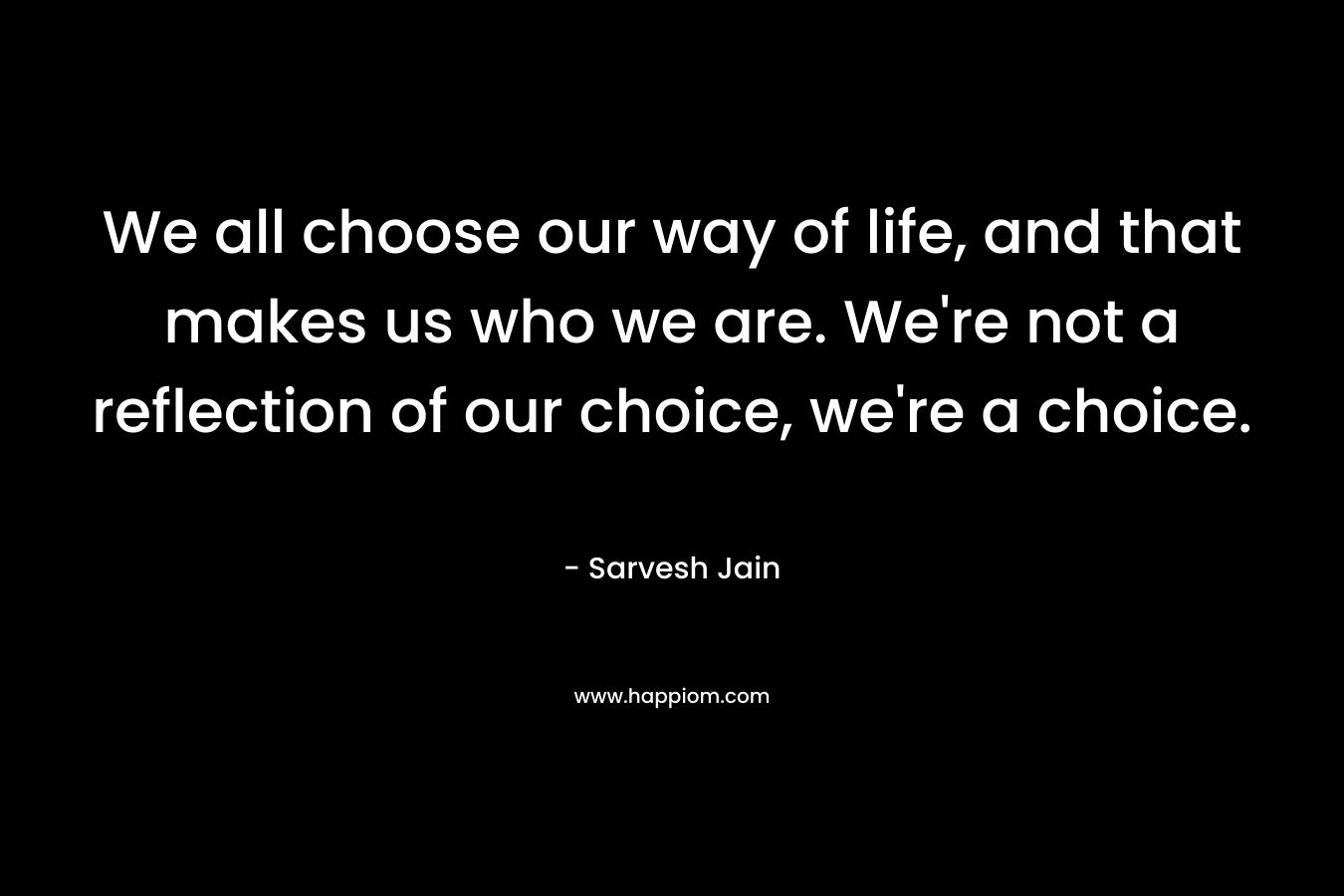 We all choose our way of life, and that makes us who we are. We're not a reflection of our choice, we're a choice.