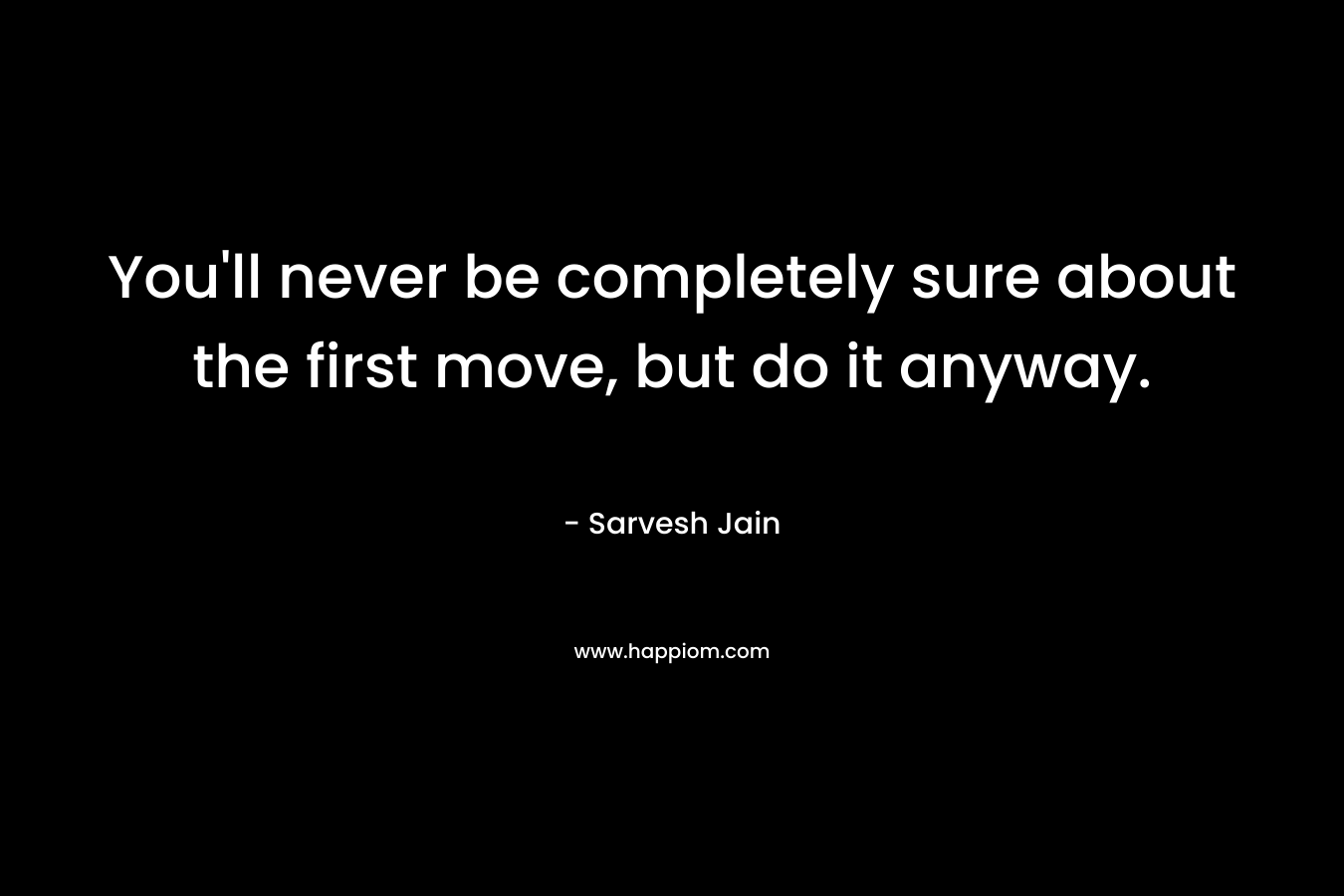 You'll never be completely sure about the first move, but do it anyway.
