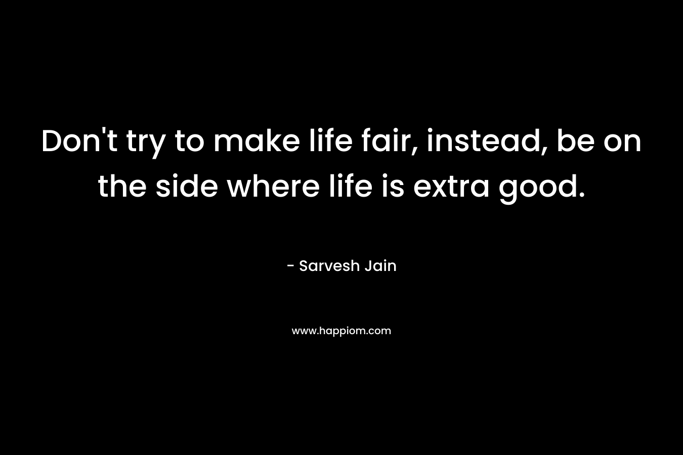 Don’t try to make life fair, instead, be on the side where life is extra good. – Sarvesh Jain