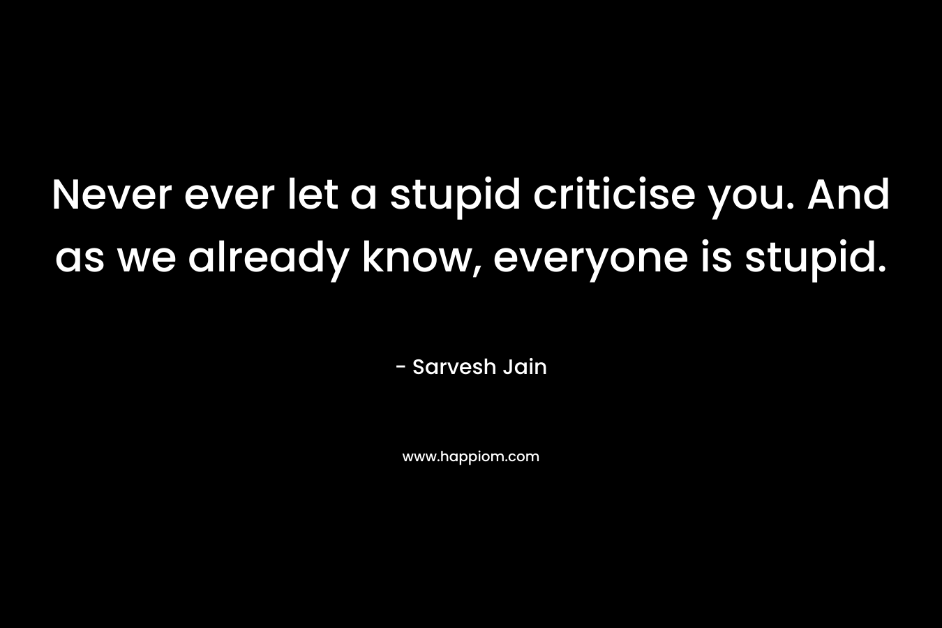 Never ever let a stupid criticise you. And as we already know, everyone is stupid. – Sarvesh Jain
