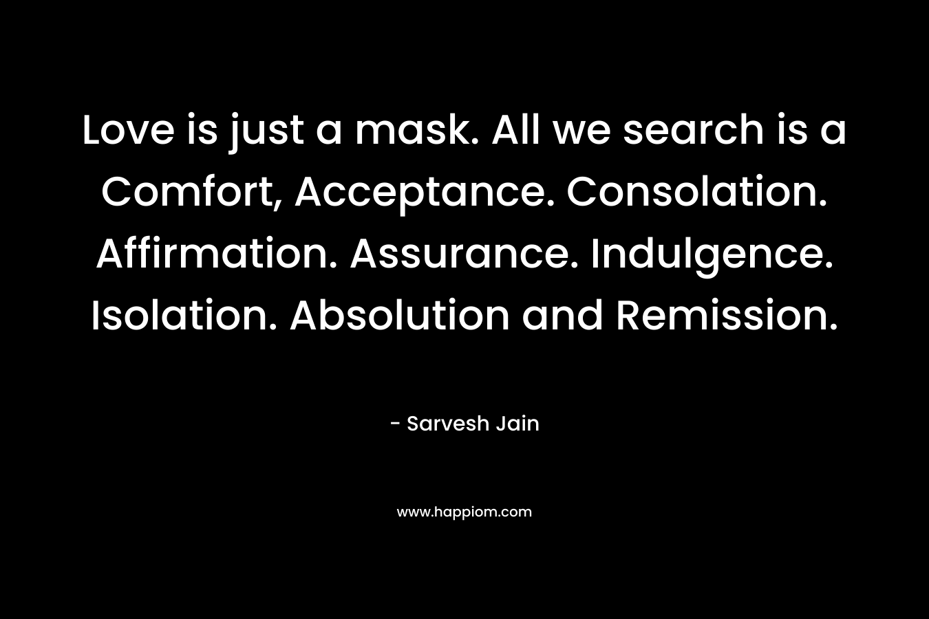 Love is just a mask. All we search is a Comfort, Acceptance. Consolation. Affirmation. Assurance. Indulgence. Isolation. Absolution and Remission.