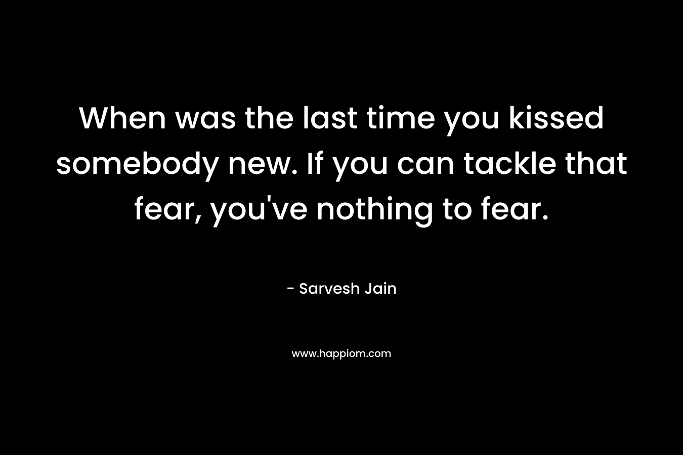 When was the last time you kissed somebody new. If you can tackle that fear, you've nothing to fear.