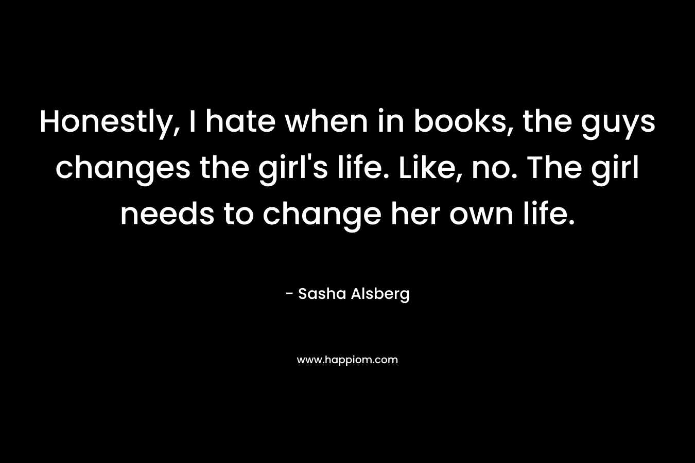 Honestly, I hate when in books, the guys changes the girl's life. Like, no. The girl needs to change her own life.
