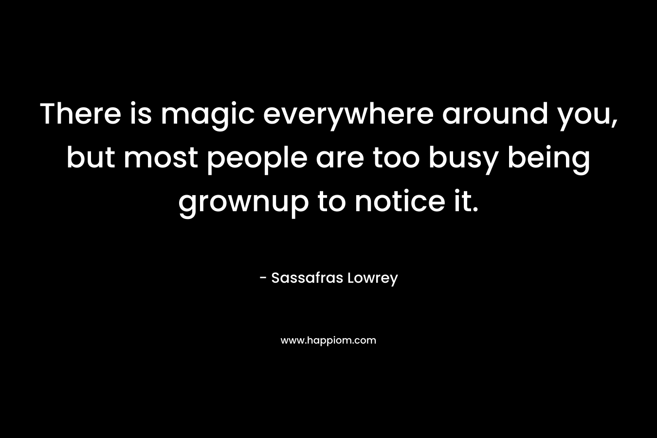 There is magic everywhere around you, but most people are too busy being grownup to notice it. – Sassafras Lowrey