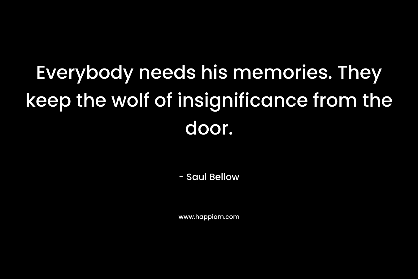 Everybody needs his memories. They keep the wolf of insignificance from the door. – Saul Bellow