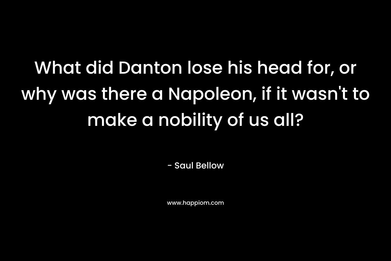 What did Danton lose his head for, or why was there a Napoleon, if it wasn’t to make a nobility of us all? – Saul Bellow