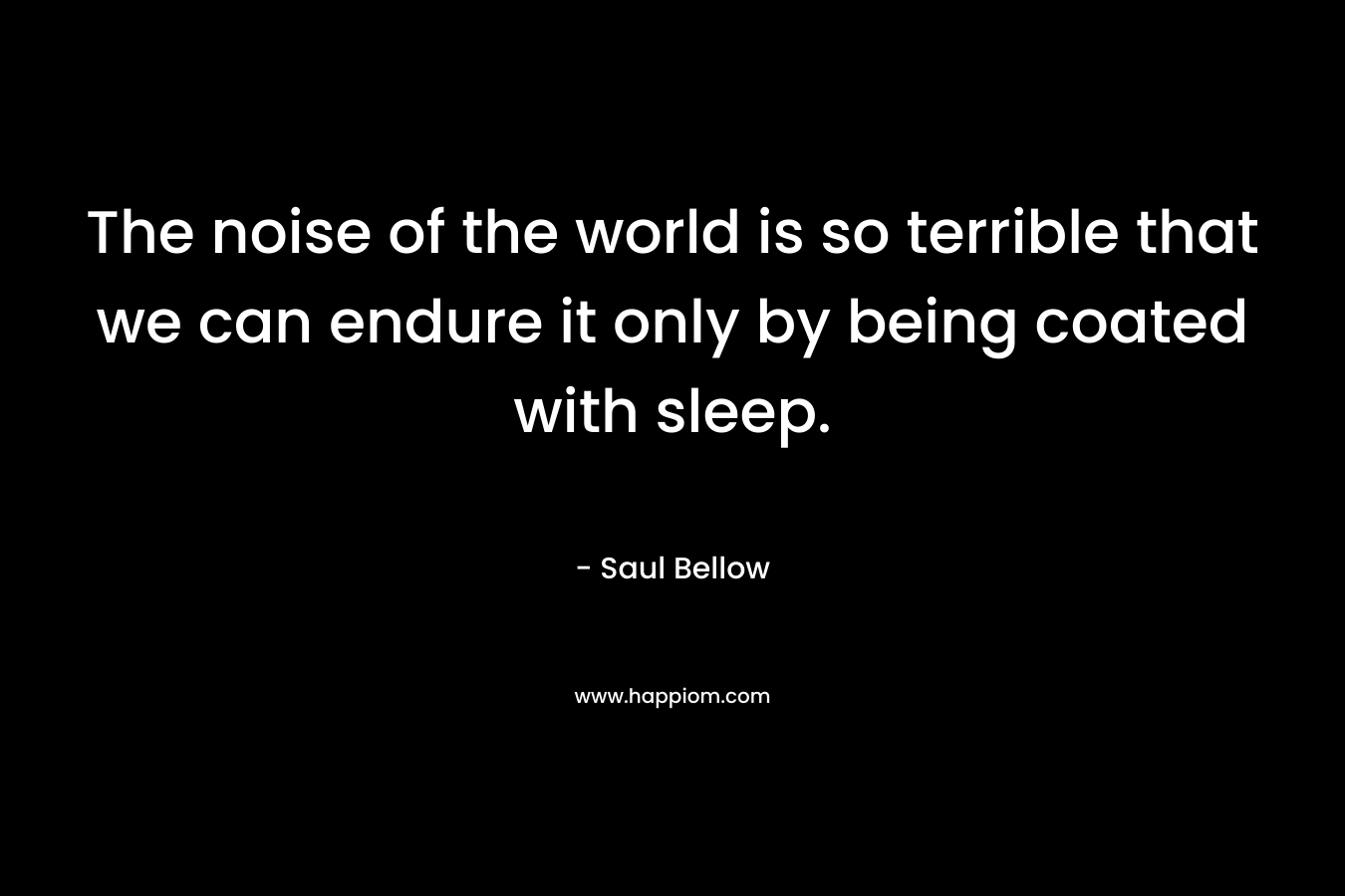 The noise of the world is so terrible that we can endure it only by being coated with sleep. – Saul Bellow