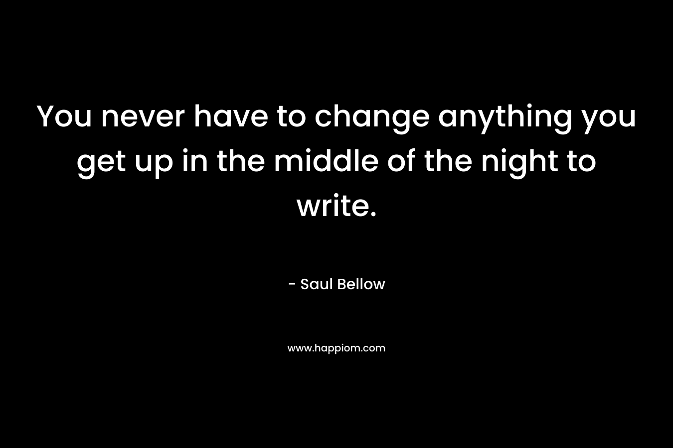 You never have to change anything you get up in the middle of the night to write. – Saul Bellow