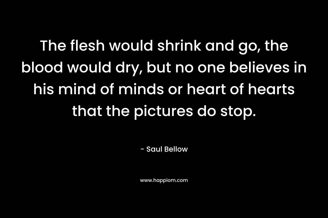 The flesh would shrink and go, the blood would dry, but no one believes in his mind of minds or heart of hearts that the pictures do stop. – Saul Bellow