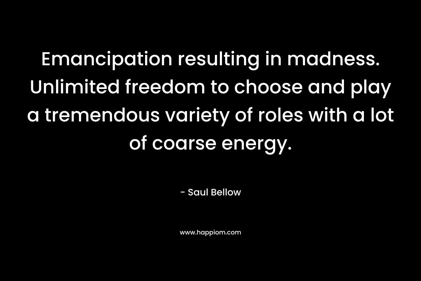 Emancipation resulting in madness. Unlimited freedom to choose and play a tremendous variety of roles with a lot of coarse energy. – Saul Bellow