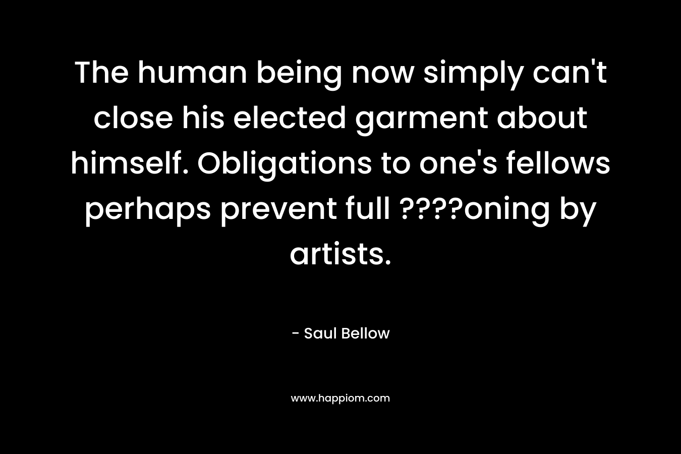 The human being now simply can’t close his elected garment about himself. Obligations to one’s fellows perhaps prevent full ????oning by artists. – Saul Bellow