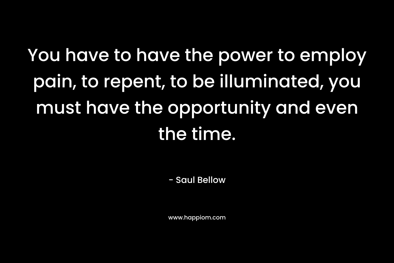 You have to have the power to employ pain, to repent, to be illuminated, you must have the opportunity and even the time.